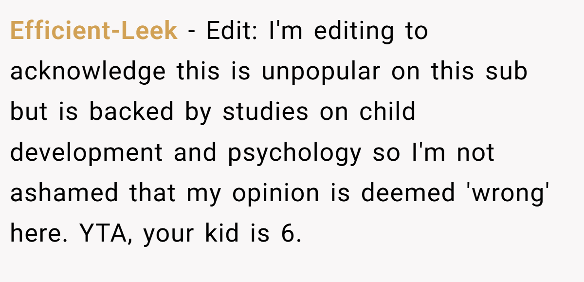 Efficient-Leek - Edit: I'm editing to acknowledge this is unpopular on this sub but is backed by studies on child development and psychology so I'm not ashamed that my opinion is deemed 'wrong' here. YTA, your kid is 6.