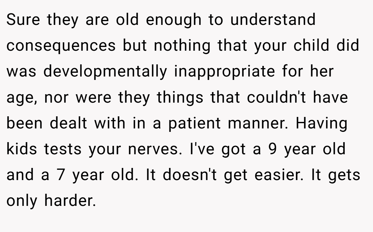 Sure they are old enough to understand consequences but nothing that your child did was developmentally inappropriate for her age, nor were they things that couldn't have been dealt with in a patient manner. Having kids tests your nerves. I've got a 9 year old and a 7 year old. It doesn't get easier. It gets only harder.