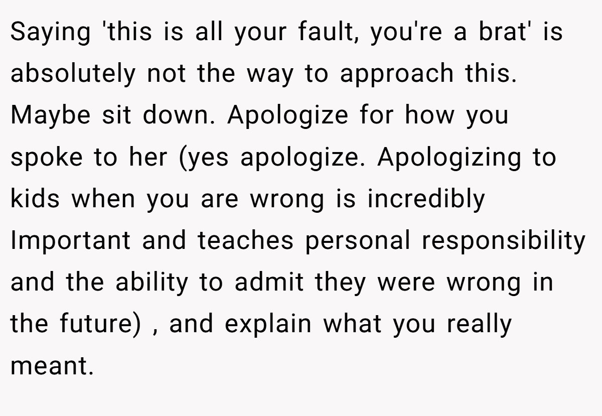 Saying 'this is all your fault, you're a brat' is absolutely not the way to approach this. Maybe sit down. Apologize for how you spoke to her (yes apologize. Apologizing to kids when you are wrong is incredibly Important and teaches personal responsibility and the ability to admit they were wrong in the future) , and explain what you really meant.