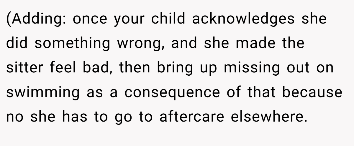 (Adding: once your child acknowledges she did something wrong, and she made the sitter feel bad, then bring up missing out on swimming as a consequence of that because no she has to go to aftercare elsewhere.