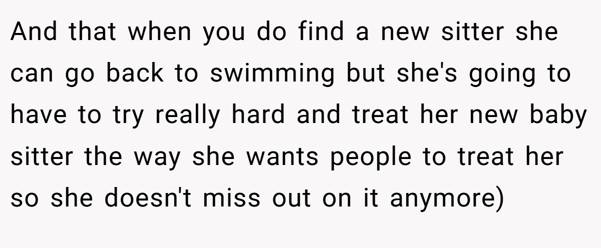 And that when you do find a new sitter she can go back to swimming but she's going to have to try really hard and treat her new baby sitter the way she wants people to treat her so she doesn't miss out on it anymore)