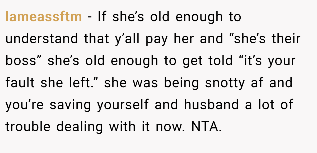 lameassftm - If she’s old enough to understand that y’all pay her and “she’s their boss” she’s old enough to get told “it’s your fault she left.” she was being snotty af and you’re saving yourself and husband a lot of trouble dealing with it now. NTA.