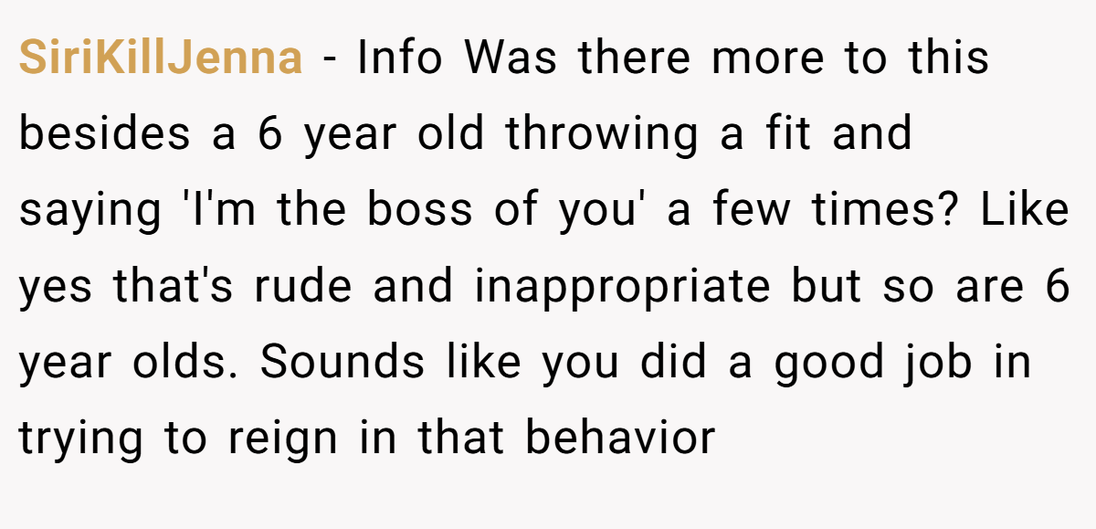SiriKillJenna - Info Was there more to this besides a 6 year old throwing a fit and saying 'I'm the boss of you' a few times? Like yes that's rude and inappropriate but so are 6 year olds. Sounds like you did a good job in trying to reign in that behavior