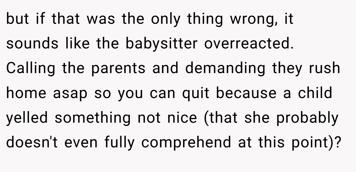 but if that was the only thing wrong, it sounds like the babysitter overreacted. Calling the parents and demanding they rush home asap so you can quit because a child yelled something not nice (that she probably doesn't even fully comprehend at this point)?
