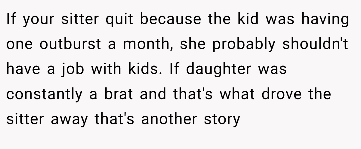 If your sitter quit because the kid was having one outburst a month, she probably shouldn't have a job with kids. If daughter was constantly a brat and that's what drove the sitter away that's another story