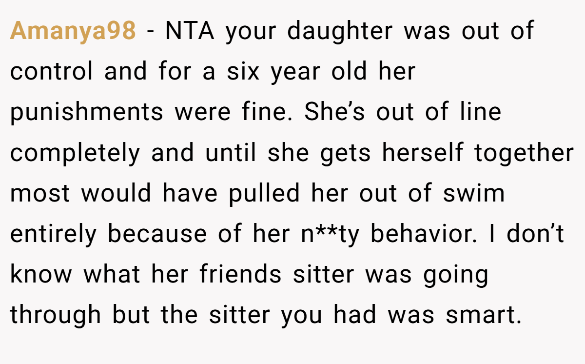 Amanya98 - NTA your daughter was out of control and for a six year old her punishments were fine. She’s out of line completely and until she gets herself together most would have pulled her out of swim entirely because of her n**ty behavior. I don’t know what her friends sitter was going through but the sitter you had was smart.