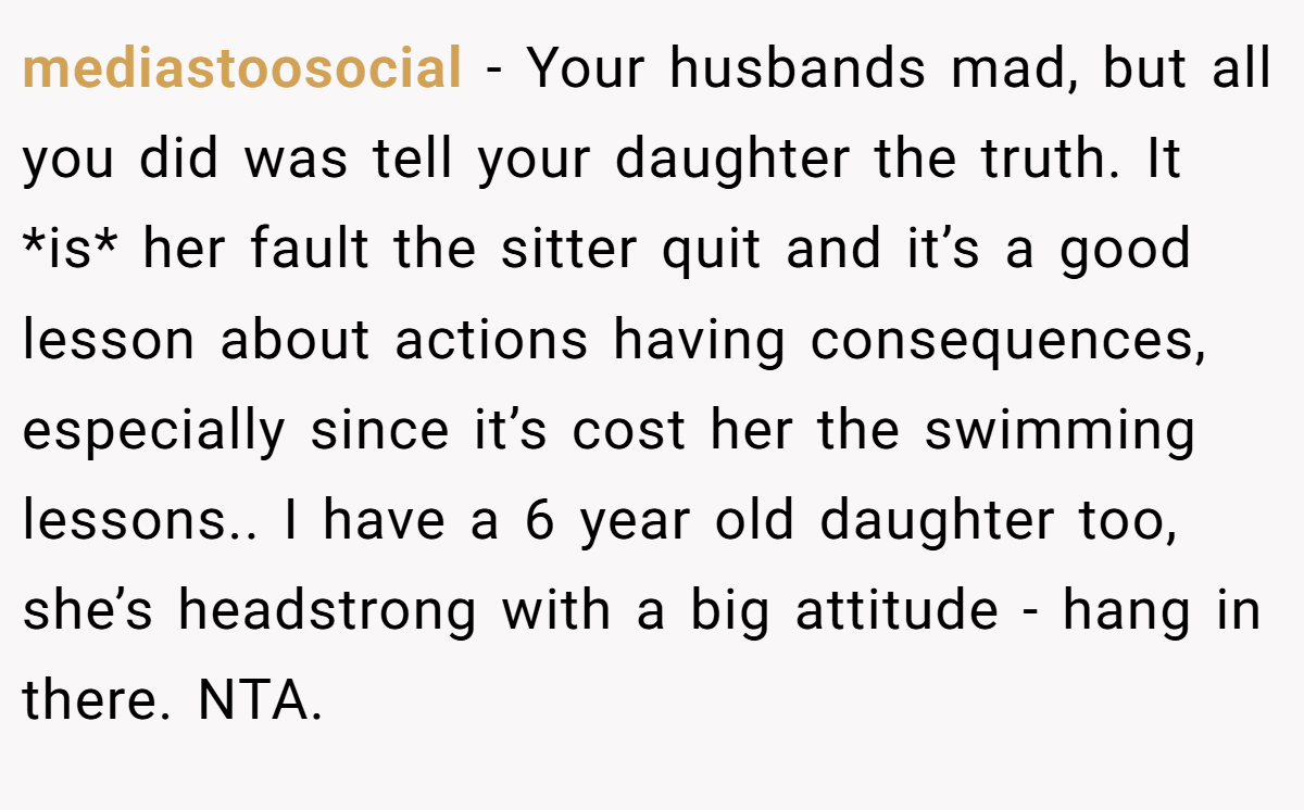 mediastoosocial - Your husbands mad, but all you did was tell your daughter the truth. It *is* her fault the sitter quit and it’s a good lesson about actions having consequences, especially since it’s cost her the swimming lessons.. I have a 6 year old daughter too, she’s headstrong with a big attitude - hang in there. NTA.