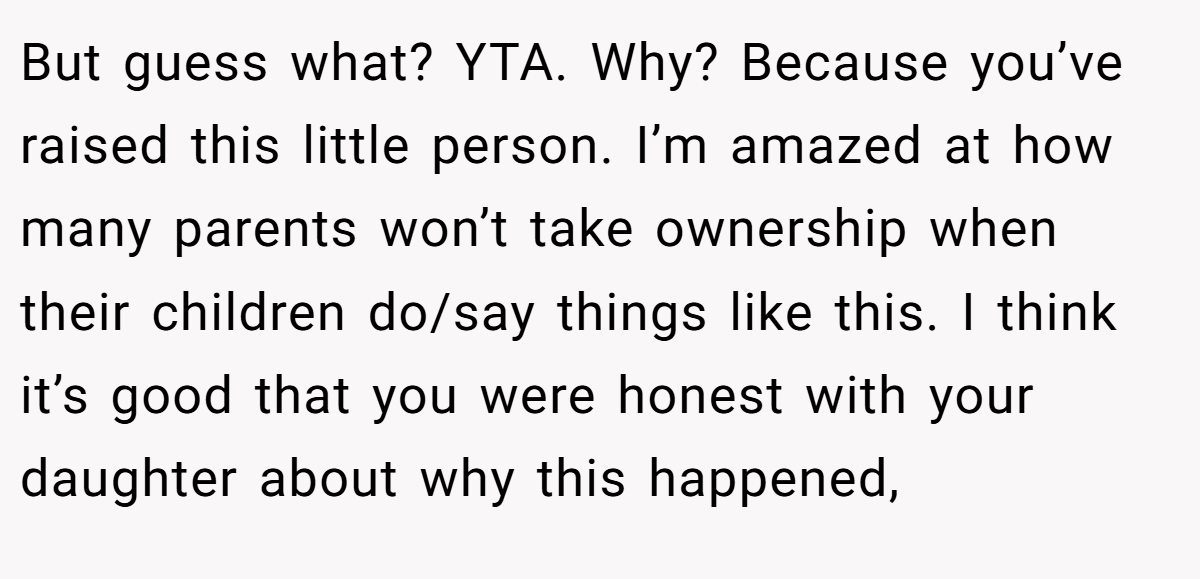 But guess what? YTA. Why? Because you’ve raised this little person. I’m amazed at how many parents won’t take ownership when their children do/say things like this. I think it’s good that you were honest with your daughter about why this happened,