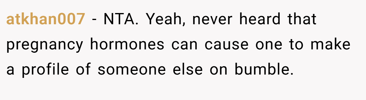 atkhan007 − NTA. Yeah, never heard that pregnancy hormones can cause one to make a profile of someone else on bumble.