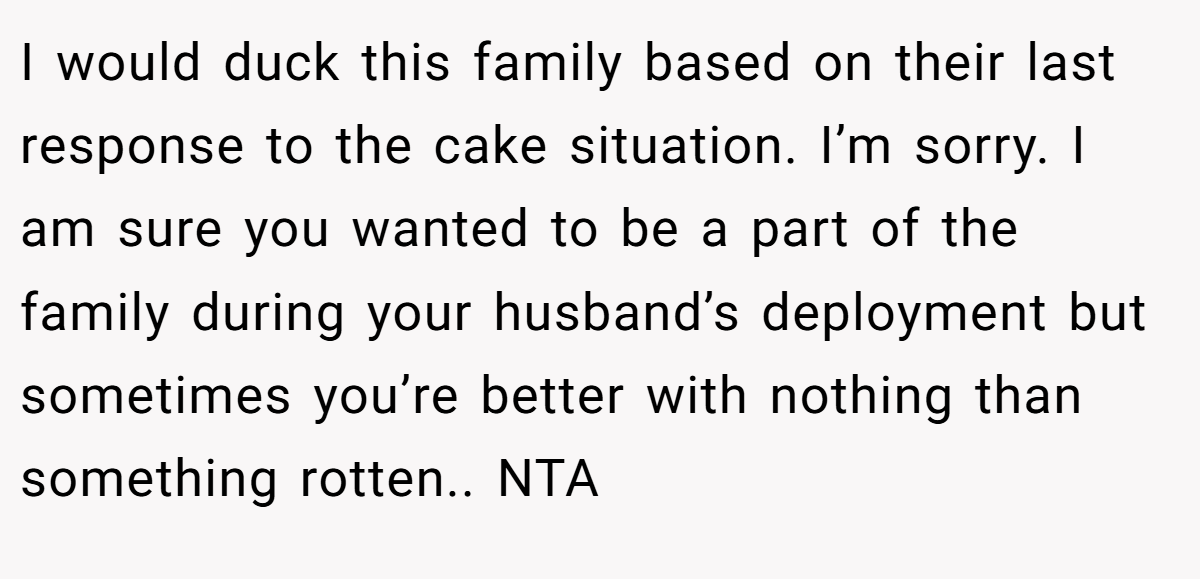 I would duck this family based on their last response to the cake situation. I’m sorry. I am sure you wanted to be a part of the family during your husband’s deployment but sometimes you’re better with nothing than something rotten.. NTA