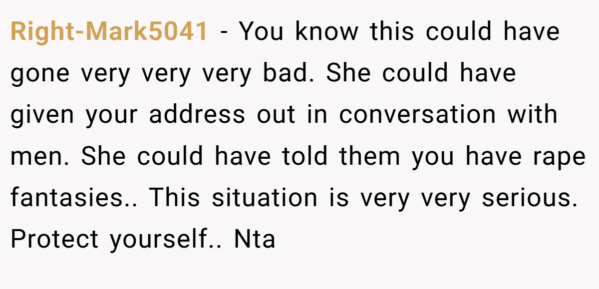 Right-Mark5041 − You know this could have gone very very very bad. She could have given your address out in conversation with men. She could have told them you have rape fantasies.. This situation is very very serious. Protect yourself.. Nta