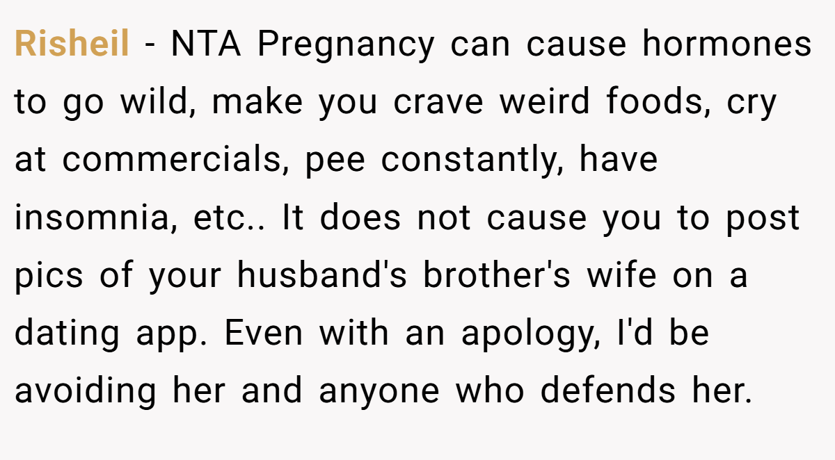 Risheil − NTA Pregnancy can cause hormones to go wild, make you crave weird foods, cry at commercials, pee constantly, have insomnia, etc.. It does not cause you to post pics of your husband's brother's wife on a dating app. Even with an apology, I'd be avoiding her and anyone who defends her.