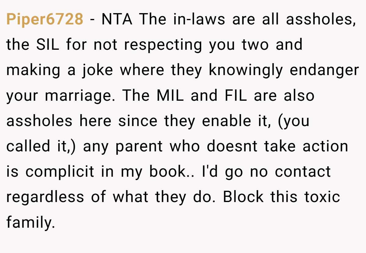 Piper6728 − NTA The in-laws are all assholes, the SIL for not respecting you two and making a joke where they knowingly endanger your marriage. The MIL and FIL are also assholes here since they enable it, (you called it,) any parent who doesnt take action is complicit in my book.. I'd go no contact regardless of what they do. Block this toxic family.