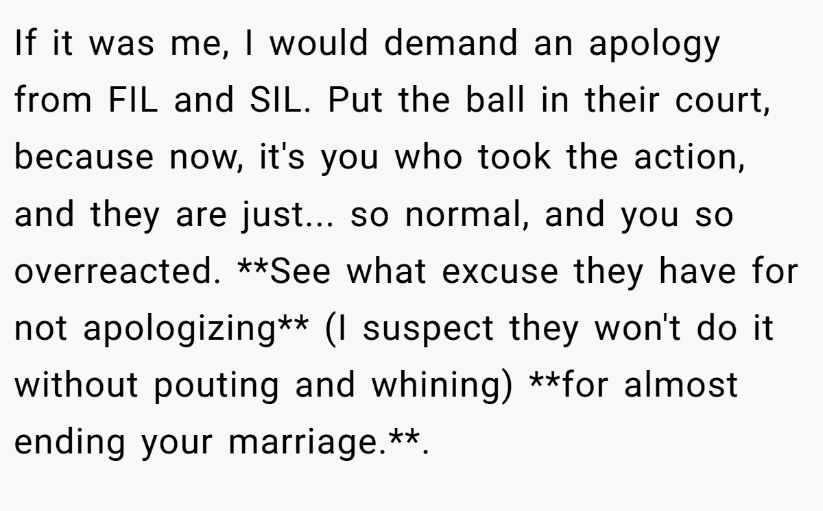 If it was me, I would demand an apology from FIL and SIL. Put the ball in their court, because now, it's you who took the action, and they are just... so normal, and you so overreacted. **See what excuse they have for not apologizing** (I suspect they won't do it without pouting and whining) **for almost ending your marriage.**.