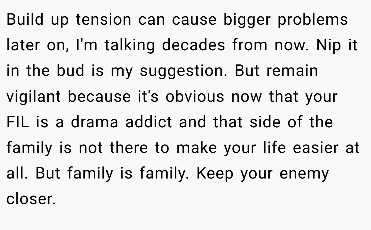 Build up tension can cause bigger problems later on, I'm talking decades from now. Nip it in the bud is my suggestion. But remain vigilant because it's obvious now that your FIL is a drama addict and that side of the family is not there to make your life easier at all. But family is family. Keep your enemy closer.