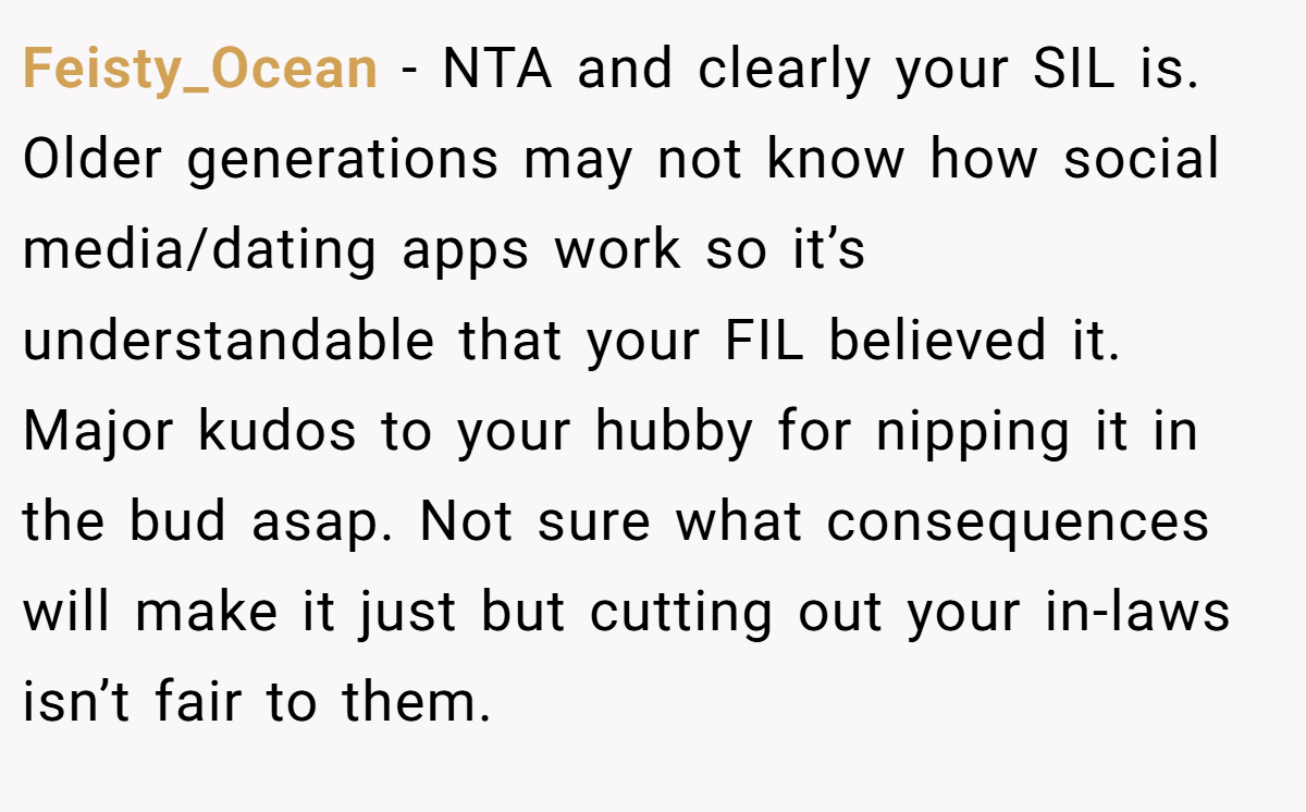 Feisty_Ocean − NTA and clearly your SIL is. Older generations may not know how social media/dating apps work so it’s understandable that your FIL believed it. Major kudos to your hubby for nipping it in the bud asap. Not sure what consequences will make it just but cutting out your in-laws isn’t fair to them.