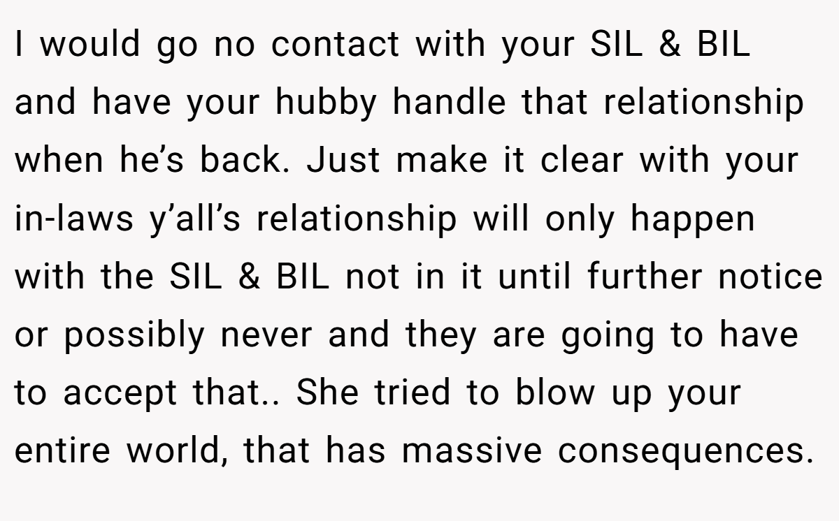 I would go no contact with your SIL & BIL and have your hubby handle that relationship when he’s back. Just make it clear with your in-laws y’all’s relationship will only happen with the SIL & BIL not in it until further notice or possibly never and they are going to have to accept that.. She tried to blow up your entire world, that has massive consequences.