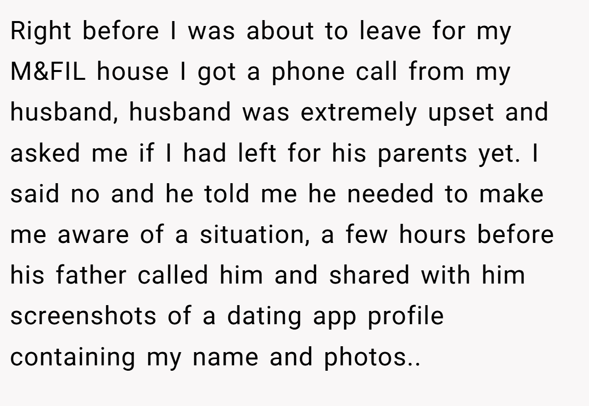 Right before I was about to leave for my M&FIL house I got a phone call from my husband, husband was extremely upset and asked me if I had left for his parents yet. I said no and he told me he needed to make me aware of a situation, a few hours before his father called him and shared with him screenshots of a dating app profile containing my name and photos..