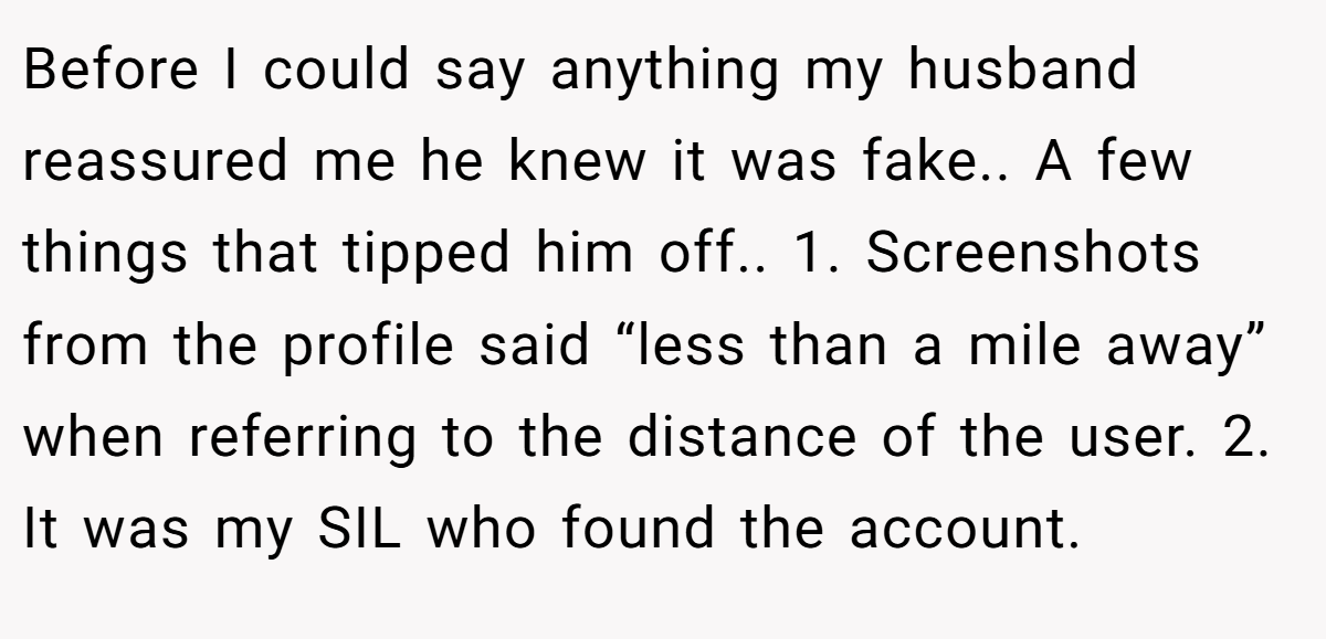 Before I could say anything my husband reassured me he knew it was fake.. A few things that tipped him off.. 1. Screenshots from the profile said “less than a mile away” when referring to the distance of the user. 2. It was my SIL who found the account.