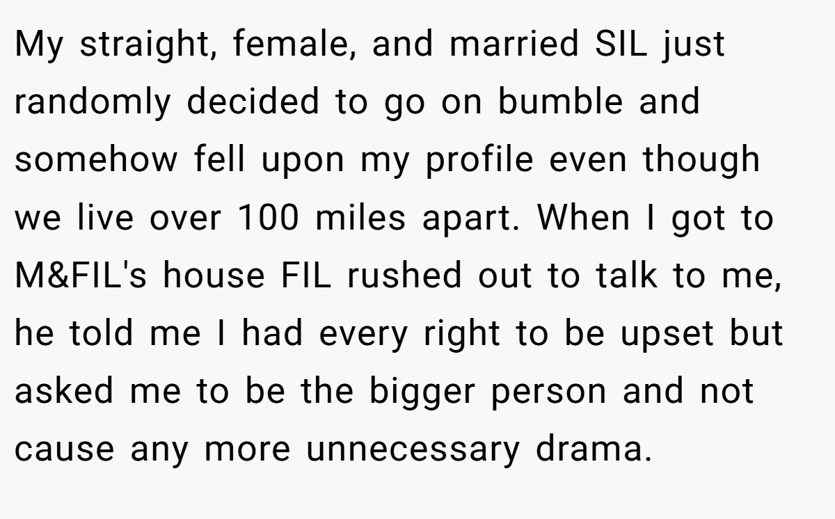 My straight, female, and married SIL just randomly decided to go on bumble and somehow fell upon my profile even though we live over 100 miles apart. When I got to M&FIL's house FIL rushed out to talk to me, he told me I had every right to be upset but asked me to be the bigger person and not cause any more unnecessary drama.