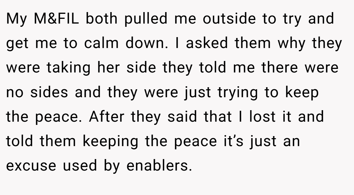 My M&FIL both pulled me outside to try and get me to calm down. I asked them why they were taking her side they told me there were no sides and they were just trying to keep the peace. After they said that I lost it and told them keeping the peace it’s just an excuse used by enablers.