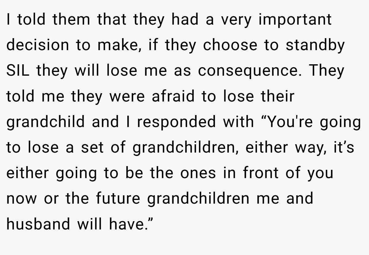 I told them that they had a very important decision to make, if they choose to standby SIL they will lose me as consequence. They told me they were afraid to lose their grandchild and I responded with “You're going to lose a set of grandchildren, either way, it’s either going to be the ones in front of you now or the future grandchildren me and husband will have.”