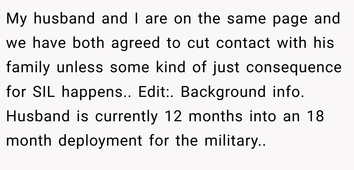 My husband and I are on the same page and we have both agreed to cut contact with his family unless some kind of just consequence for SIL happens.. Edit:. Background info. Husband is currently 12 months into an 18 month deployment for the military..