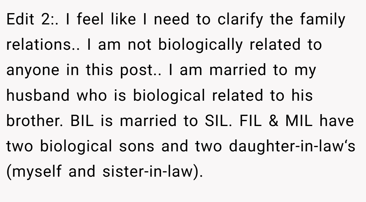 Edit 2:. I feel like I need to clarify the family relations.. I am not biologically related to anyone in this post.. I am married to my husband who is biological related to his brother. BIL is married to SIL. FIL & MIL have two biological sons and two daughter-in-law‘s (myself and sister-in-law).