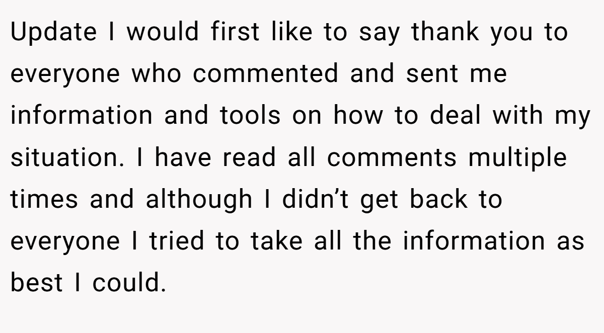 Update I would first like to say thank you to everyone who commented and sent me information and tools on how to deal with my situation. I have read all comments multiple times and although I didn’t get back to everyone I tried to take all the information as best I could.