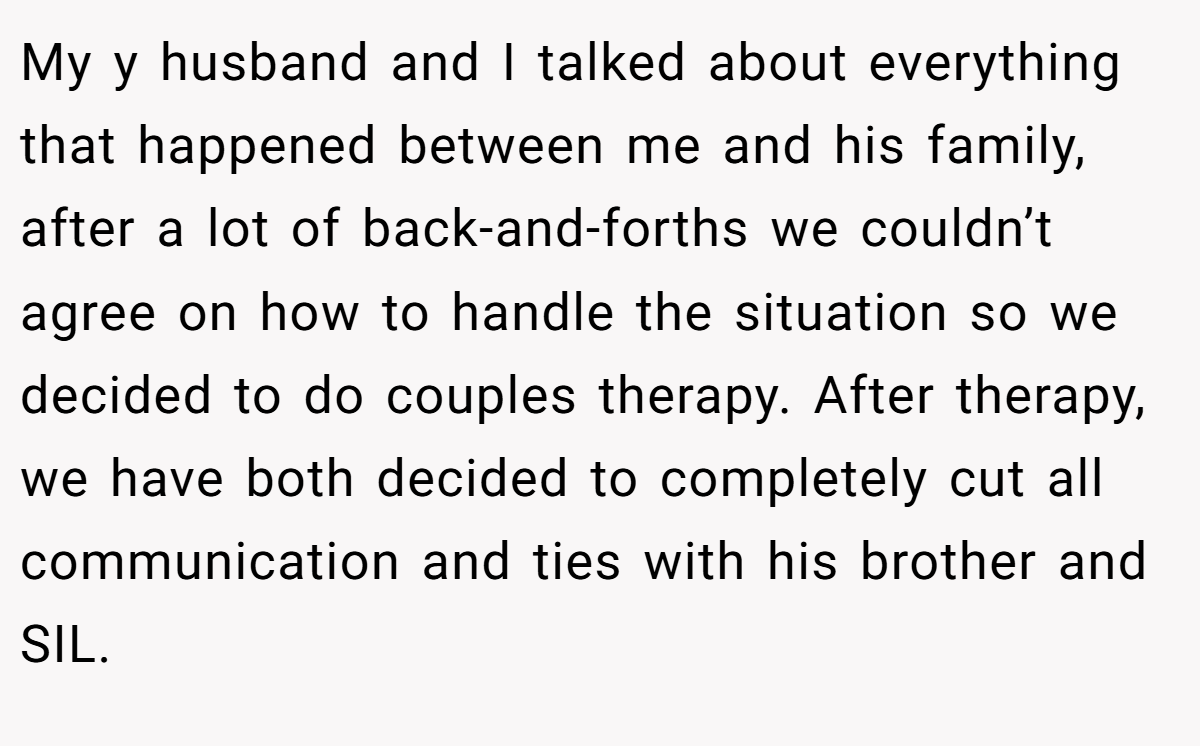My y husband and I talked about everything that happened between me and his family, after a lot of back-and-forths we couldn’t agree on how to handle the situation so we decided to do couples therapy. After therapy, we have both decided to completely cut all communication and ties with his brother and SIL.