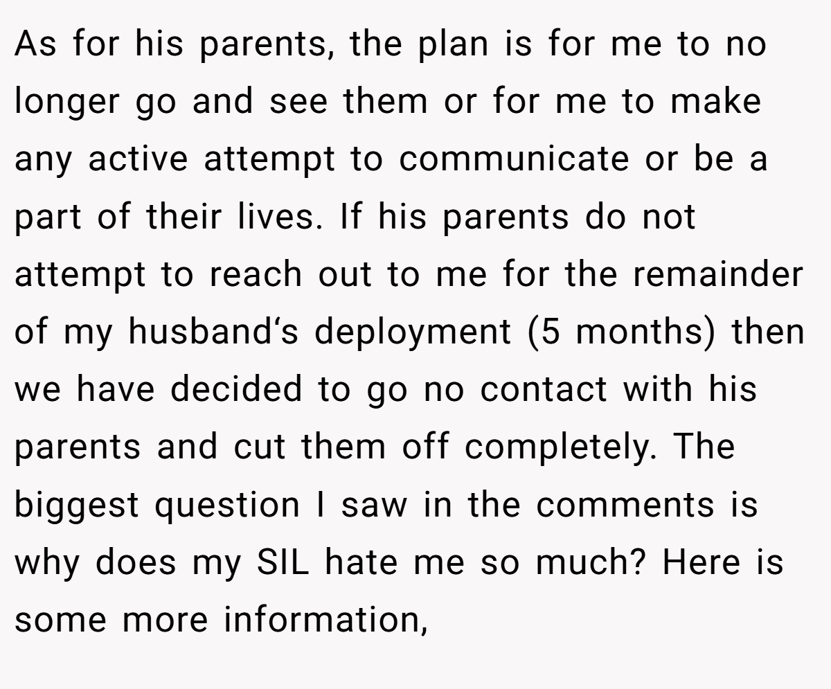 As for his parents, the plan is for me to no longer go and see them or for me to make any active attempt to communicate or be a part of their lives. If his parents do not attempt to reach out to me for the remainder of my husband‘s deployment (5 months) then we have decided to go no contact with his parents and cut them off completely. The biggest question I saw in the comments is why does my SIL hate me so much? Here is some more information,