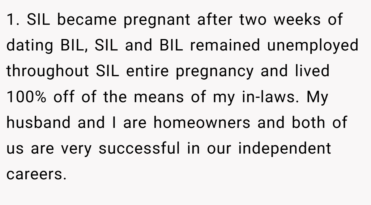 1. SIL became pregnant after two weeks of dating BIL, SIL and BIL remained unemployed throughout SIL entire pregnancy and lived 100% off of the means of my in-laws. My husband and I are homeowners and both of us are very successful in our independent careers.