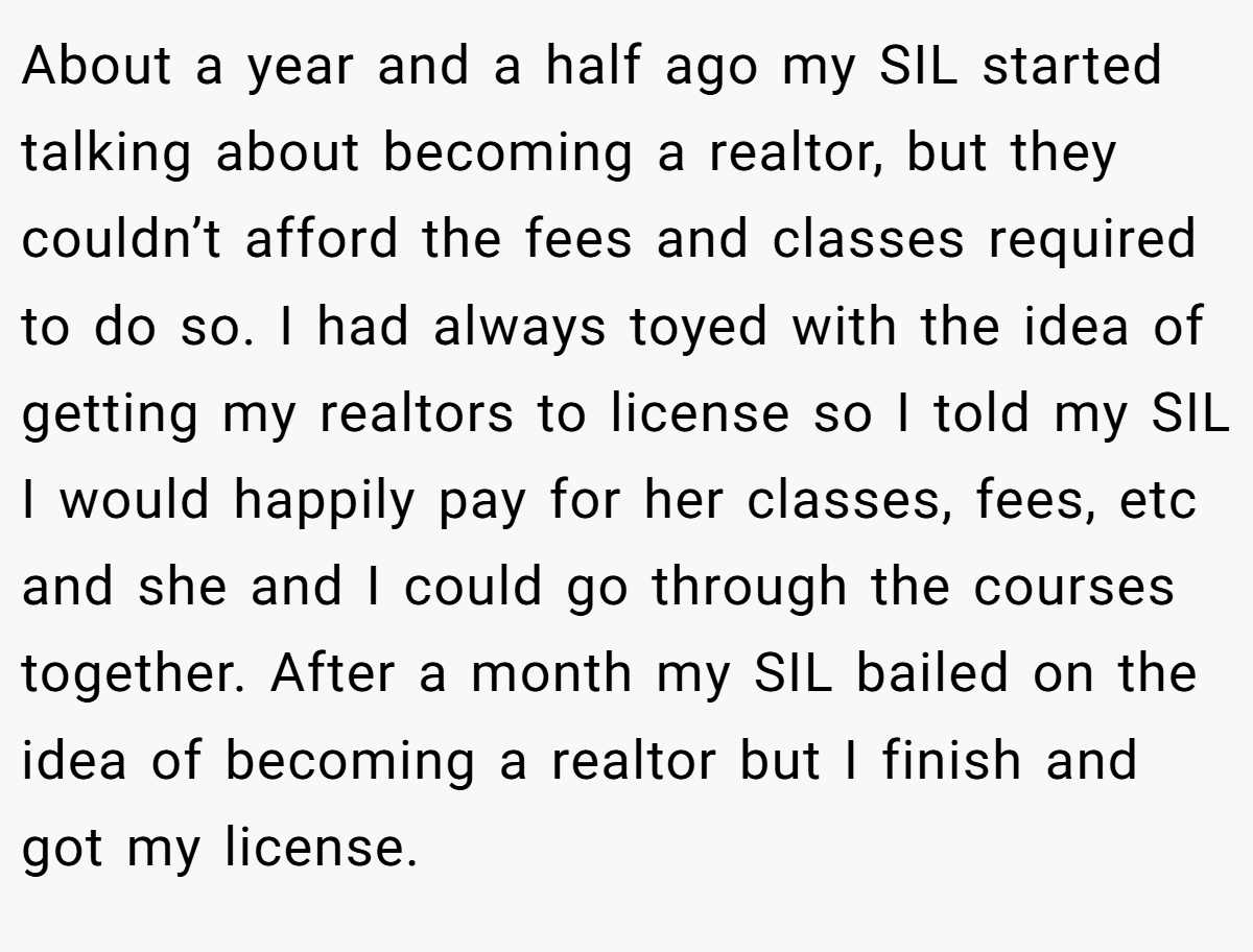 About a year and a half ago my SIL started talking about becoming a realtor, but they couldn’t afford the fees and classes required to do so. I had always toyed with the idea of getting my realtors to license so I told my SIL I would happily pay for her classes, fees, etc and she and I could go through the courses together. After a month my SIL bailed on the idea of becoming a realtor but I finish and got my license.