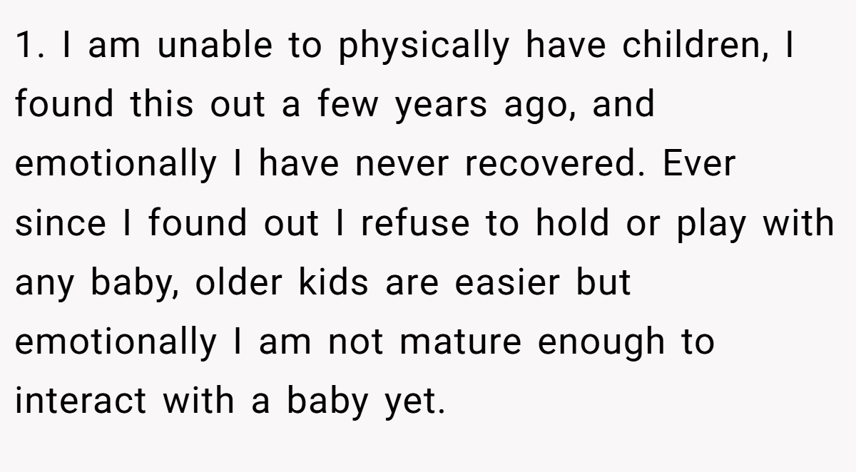 1. I am unable to physically have children, I found this out a few years ago, and emotionally I have never recovered. Ever since I found out I refuse to hold or play with any baby, older kids are easier but emotionally I am not mature enough to interact with a baby yet.