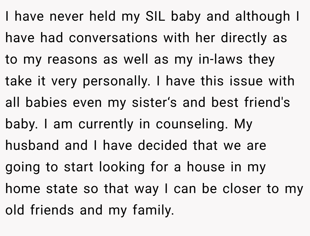 I have never held my SIL baby and although I have had conversations with her directly as to my reasons as well as my in-laws they take it very personally. I have this issue with all babies even my sister‘s and best friend's baby. I am currently in counseling. My husband and I have decided that we are going to start looking for a house in my home state so that way I can be closer to my old friends and my family.