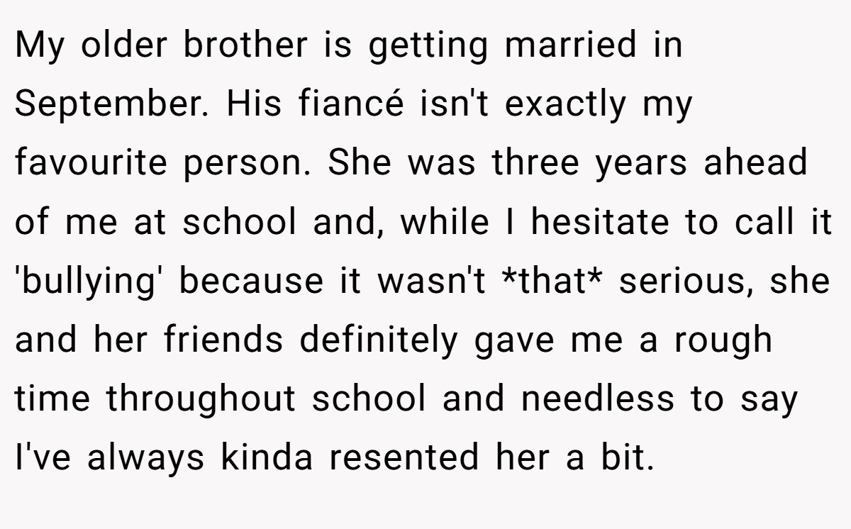 My older brother is getting married in September. His fiancé isn't exactly my favourite person. She was three years ahead of me at school and, while I hesitate to call it 'bullying' because it wasn't *that* serious, she and her friends definitely gave me a rough time throughout school and needless to say I've always kinda resented her a bit.