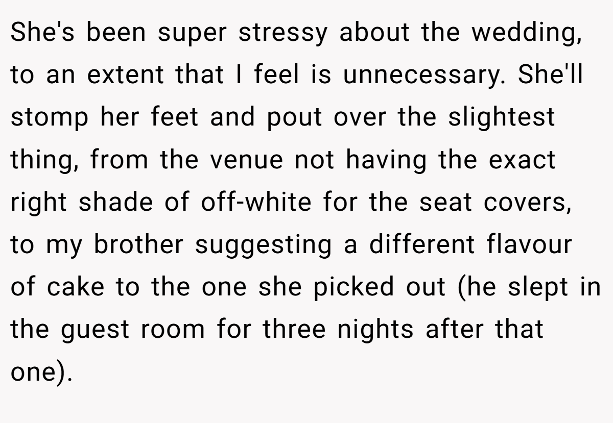 She's been super stressy about the wedding, to an extent that I feel is unnecessary. She'll stomp her feet and pout over the slightest thing, from the venue not having the exact right shade of off-white for the seat covers, to my brother suggesting a different flavour of cake to the one she picked out (he slept in the guest room for three nights after that one).