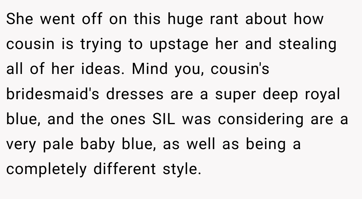 She went off on this huge rant about how cousin is trying to upstage her and stealing all of her ideas. Mind you, cousin's bridesmaid's dresses are a super deep royal blue, and the ones SIL was considering are a very pale baby blue, as well as being a completely different style.