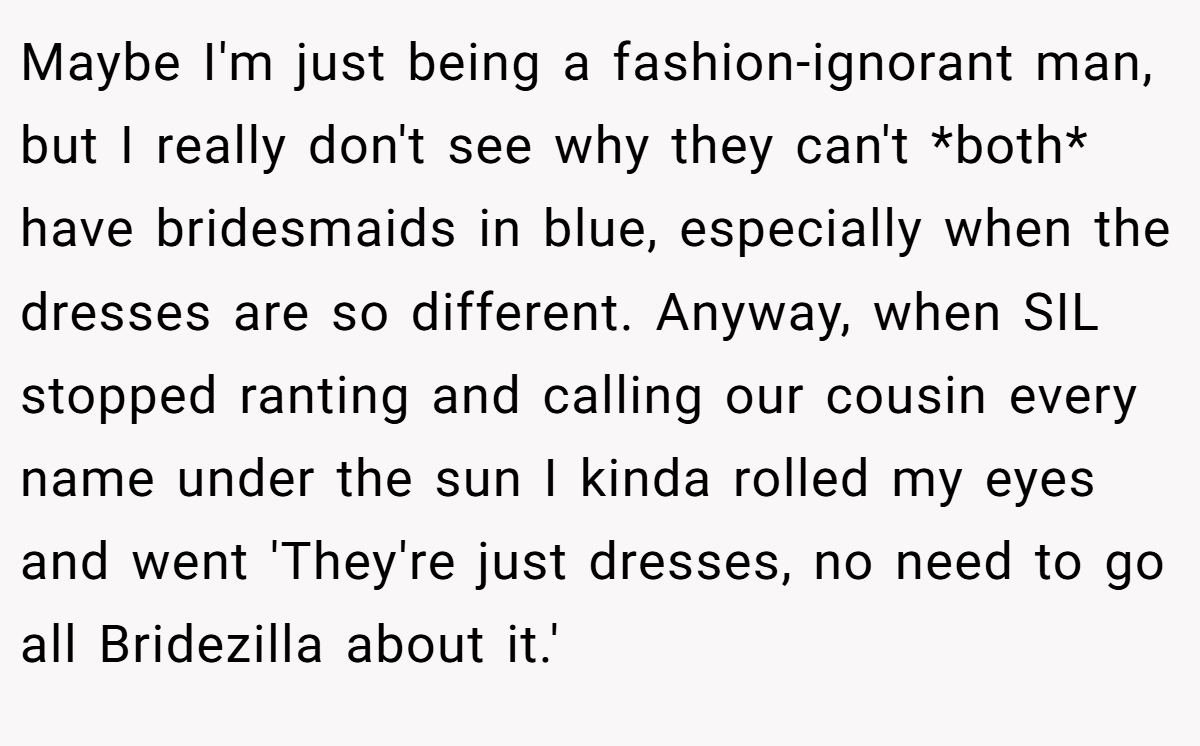 Maybe I'm just being a fashion-ignorant man, but I really don't see why they can't *both* have bridesmaids in blue, especially when the dresses are so different. Anyway, when SIL stopped ranting and calling our cousin every name under the sun I kinda rolled my eyes and went 'They're just dresses, no need to go all Bridezilla about it.'