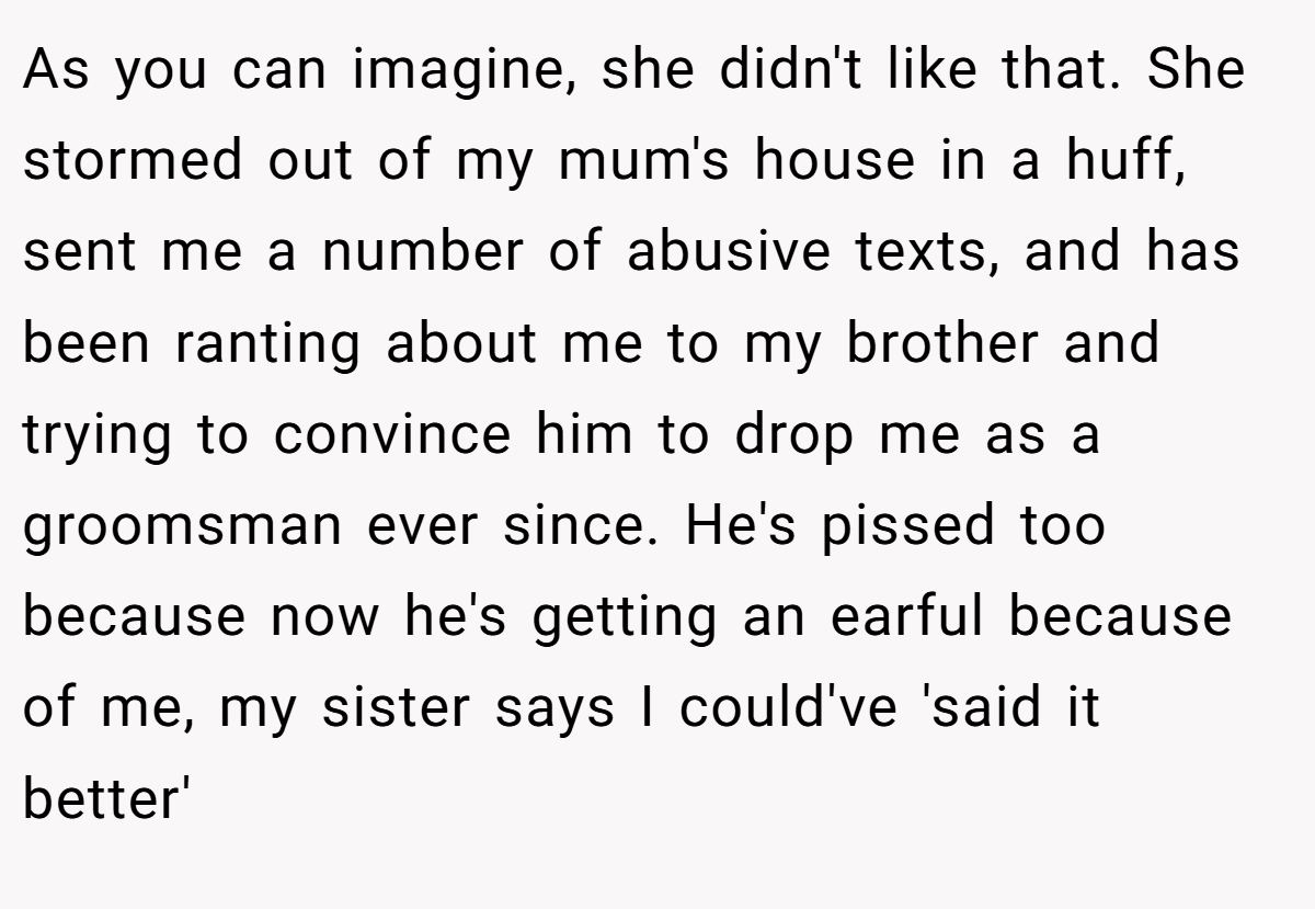 As you can imagine, she didn't like that. She stormed out of my mum's house in a huff, sent me a number of abusive texts, and has been ranting about me to my brother and trying to convince him to drop me as a groomsman ever since. He's pissed too because now he's getting an earful because of me, my sister says I could've 'said it better'