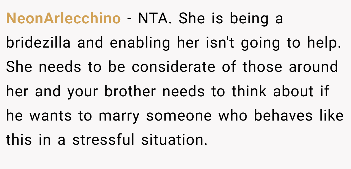 NeonArlecchino - NTA. She is being a bridezilla and enabling her isn't going to help. She needs to be considerate of those around her and your brother needs to think about if he wants to marry someone who behaves like this in a stressful situation.