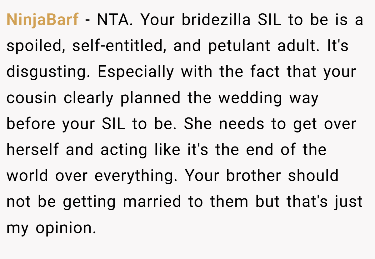 NinjaBarf - NTA. Your bridezilla SIL to be is a spoiled, self-entitled, and petulant adult. It's disgusting. Especially with the fact that your cousin clearly planned the wedding way before your SIL to be. She needs to get over herself and acting like it's the end of the world over everything. Your brother should not be getting married to them but that's just my opinion.