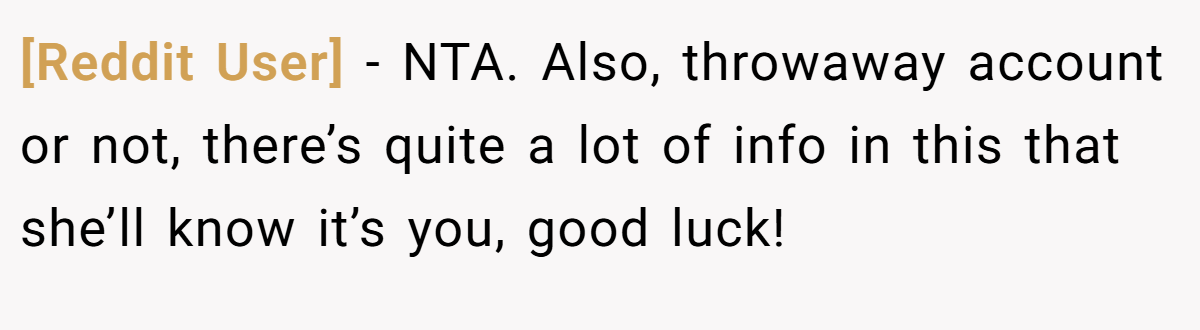 [Reddit User] - NTA. Also, throwaway account or not, there’s quite a lot of info in this that she’ll know it’s you, good luck!