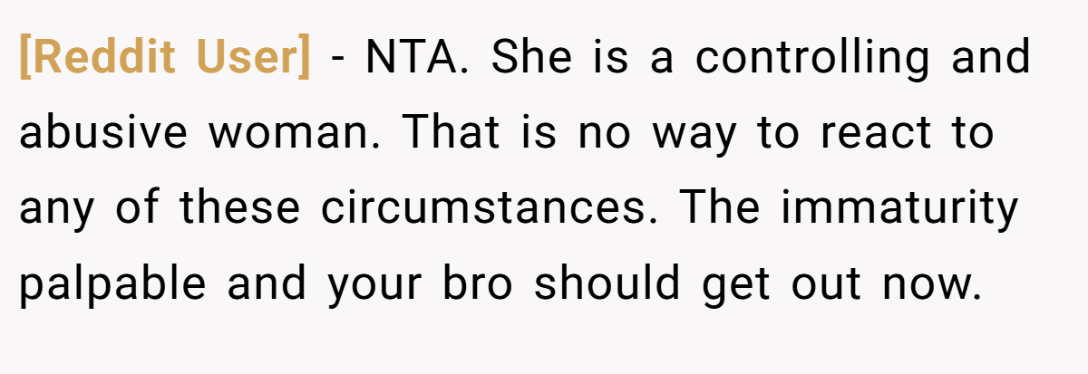 [Reddit User] - NTA. She is a controlling and abusive woman. That is no way to react to any of these circumstances. The immaturity palpable and your bro should get out now.