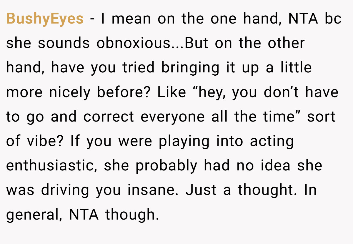 BushyEyes − I mean on the one hand, NTA bc she sounds obnoxious...But on the other hand, have you tried bringing it up a little more nicely before? Like “hey, you don’t have to go and correct everyone all the time” sort of vibe? If you were playing into acting enthusiastic, she probably had no idea she was driving you insane. Just a thought. In general, NTA though.