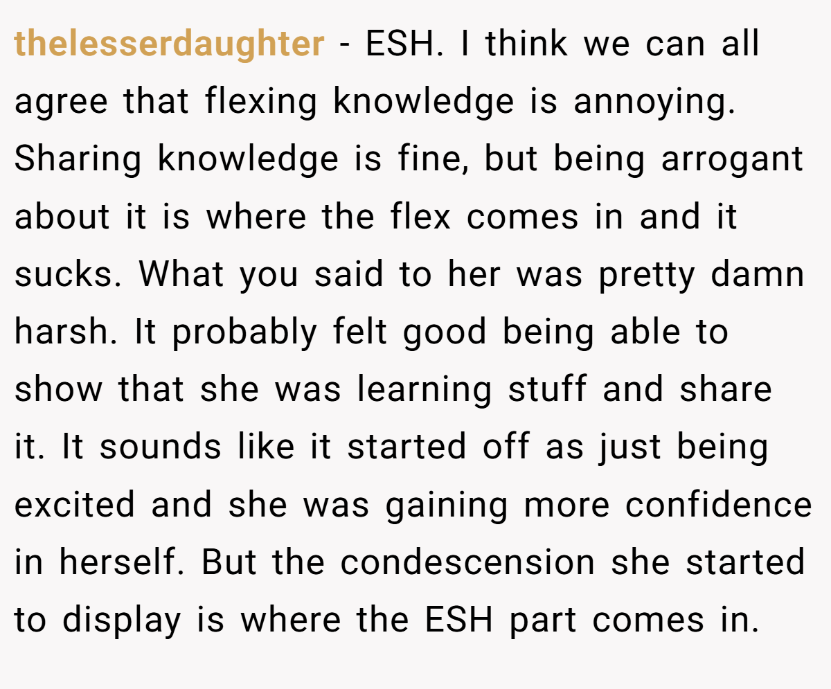 thelesserdaughter − ESH. I think we can all agree that flexing knowledge is annoying. Sharing knowledge is fine, but being arrogant about it is where the flex comes in and it sucks. What you said to her was pretty damn harsh. It probably felt good being able to show that she was learning stuff and share it. It sounds like it started off as just being excited and she was gaining more confidence in herself. But the condescension she started to display is where the ESH part comes in.