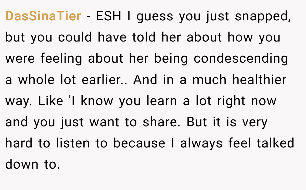 DasSinaTier − ESH I guess you just snapped, but you could have told her about how you were feeling about her being condescending a whole lot earlier.. And in a much healthier way. Like 'I know you learn a lot right now and you just want to share. But it is very hard to listen to because I always feel talked down to.