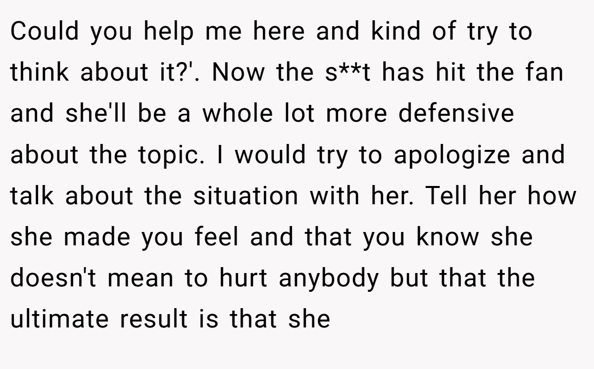 Could you help me here and kind of try to think about it?'. Now the s**t has hit the fan and she'll be a whole lot more defensive about the topic. I would try to apologize and talk about the situation with her. Tell her how she made you feel and that you know she doesn't mean to hurt anybody but that the ultimate result is that she