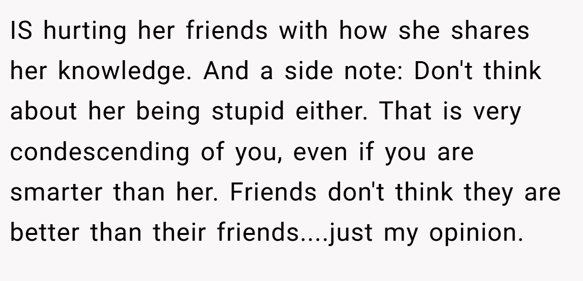 IS hurting her friends with how she shares her knowledge. And a side note: Don't think about her being stupid either. That is very condescending of you, even if you are smarter than her. Friends don't think they are better than their friends....just my opinion.