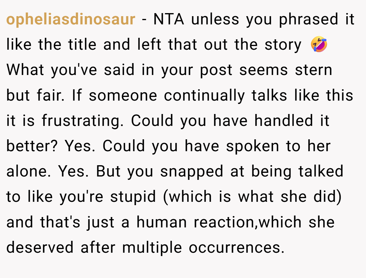 opheliasdinosaur − NTA unless you phrased it like the title and left that out the story 🤣 What you've said in your post seems stern but fair. If someone continually talks like this it is frustrating. Could you have handled it better? Yes. Could you have spoken to her alone. Yes. But you snapped at being talked to like you're stupid (which is what she did) and that's just a human reaction,which she deserved after multiple occurrences.